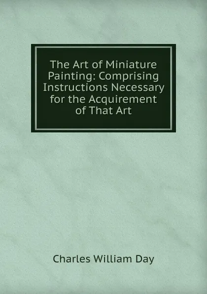 Обложка книги The Art of Miniature Painting: Comprising Instructions Necessary for the Acquirement of That Art, Charles William Day