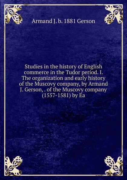 Обложка книги Studies in the history of English commerce in the Tudor period. I. The organization and early history of the Muscovy company, by Armand J. Gerson, . of the Muscovy company (1557-1581) by Ea, Armand J. b. 1881 Gerson