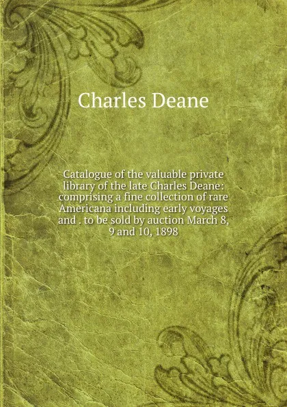 Обложка книги Catalogue of the valuable private library of the late Charles Deane: comprising a fine collection of rare Americana including early voyages and . to be sold by auction March 8, 9 and 10, 1898, Charles Deane