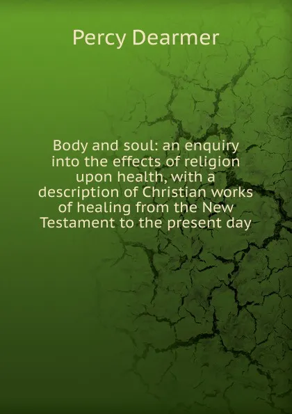 Обложка книги Body and soul: an enquiry into the effects of religion upon health, with a description of Christian works of healing from the New Testament to the present day, Percy Dearmer