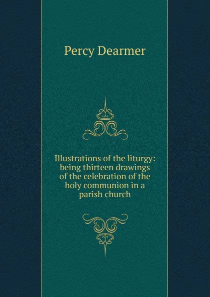 Обложка книги Illustrations of the liturgy: being thirteen drawings of the celebration of the holy communion in a parish church, Percy Dearmer