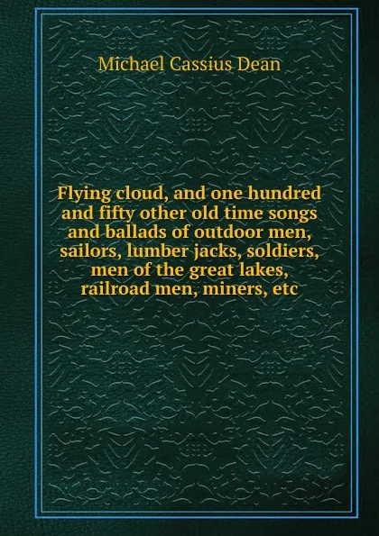 Обложка книги Flying cloud, and one hundred and fifty other old time songs and ballads of outdoor men, sailors, lumber jacks, soldiers, men of the great lakes, railroad men, miners, etc, Michael Cassius Dean