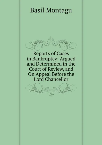 Обложка книги Reports of Cases in Bankruptcy: Argued and Determined in the Court of Review, and On Appeal Before the Lord Chancellor, Basil Montagu