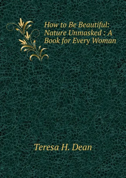 Обложка книги How to Be Beautiful: Nature Unmasked : A Book for Every Woman, Teresa H. Dean