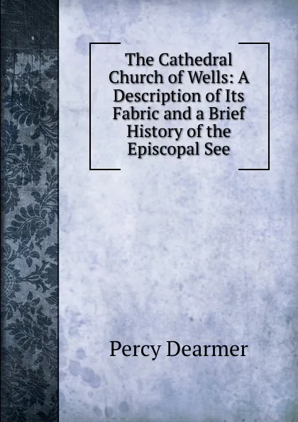 Обложка книги The Cathedral Church of Wells: A Description of Its Fabric and a Brief History of the Episcopal See, Percy Dearmer