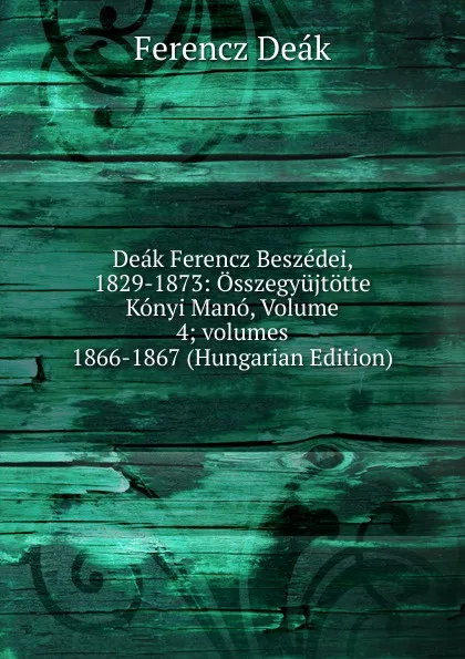 Обложка книги Deak Ferencz Beszedei, 1829-1873: Osszegyujtotte Konyi Mano, Volume 4;.volumes 1866-1867 (Hungarian Edition), Ferencz Deák