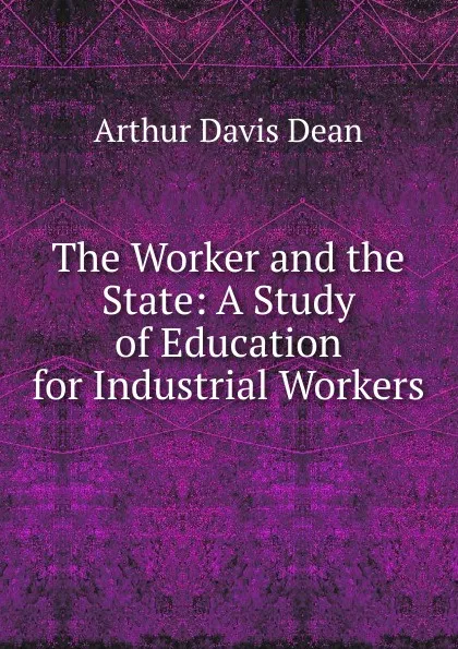 Обложка книги The Worker and the State: A Study of Education for Industrial Workers, Arthur Davis Dean