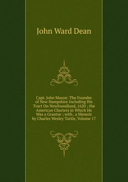 Обложка книги Capt. John Mason: The Founder of New Hampshire Including His Tract On Newfoundland, 1620 ; the American Charters in Which He Was a Grantee ; with . a Memoir by Charles Wesley Tuttle, Volume 17, John Ward Dean