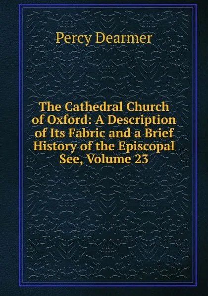 Обложка книги The Cathedral Church of Oxford: A Description of Its Fabric and a Brief History of the Episcopal See, Volume 23, Percy Dearmer