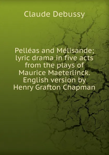 Обложка книги Pelleas and Melisande; lyric drama in five acts from the plays of Maurice Maeterlinck. English version by Henry Grafton Chapman, Claude Debussy