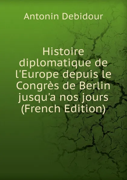 Обложка книги Histoire diplomatique de l.Europe depuis le Congres de Berlin jusqu.a nos jours (French Edition), Antonin Debidour