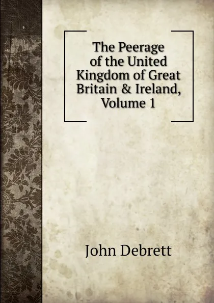 Обложка книги The Peerage of the United Kingdom of Great Britain . Ireland, Volume 1, John Debrett