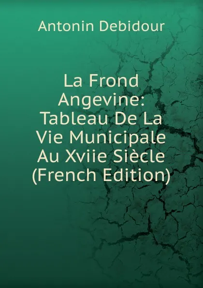 Обложка книги La Frond Angevine: Tableau De La Vie Municipale Au Xviie Siecle (French Edition), Antonin Debidour