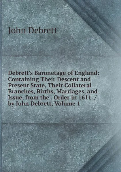 Обложка книги Debrett.s Baronetage of England: Containing Their Descent and Present State, Their Collateral Branches, Births, Marriages, and Issue, from the . Order in 1611. / by John Debrett, Volume 1, John Debrett