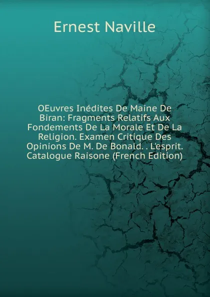 Обложка книги OEuvres Inedites De Maine De Biran: Fragments Relatifs Aux Fondements De La Morale Et De La Religion. Examen Critique Des Opinions De M. De Bonald. . L.esprit. Catalogue Raisone (French Edition), Ernest Naville