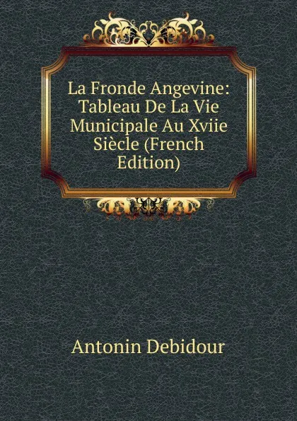 Обложка книги La Fronde Angevine: Tableau De La Vie Municipale Au Xviie Siecle (French Edition), Antonin Debidour