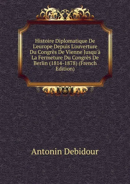 Обложка книги Histoire Diplomatique De L.europe Depuis L.ouverture Du Congres De Vienne Jusqu.a La Fermeture Du Congres De Berlin (1814-1878) (French Edition), Antonin Debidour