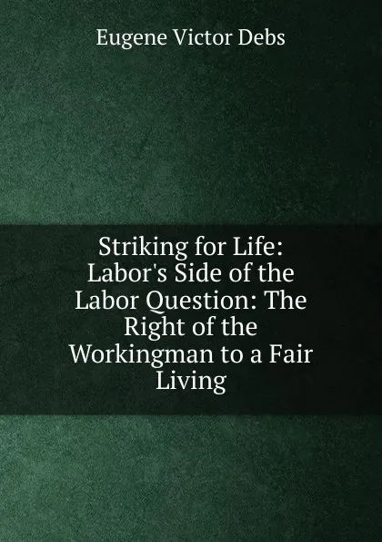 Обложка книги Striking for Life: Labor.s Side of the Labor Question: The Right of the Workingman to a Fair Living, Eugene Victor Debs