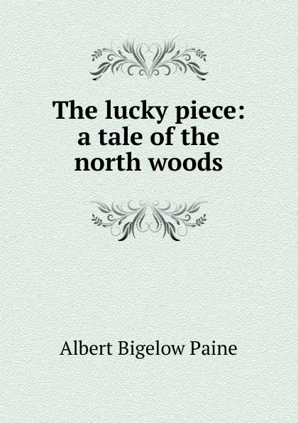 Обложка книги The lucky piece: a tale of the north woods, Albert Bigelow Paine