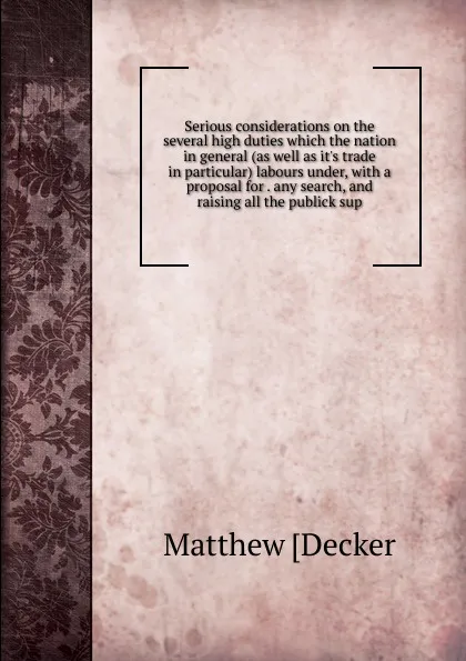 Обложка книги Serious considerations on the several high duties which the nation in general (as well as it.s trade in particular) labours under, with a proposal for . any search, and raising all the publick sup, Matthew [Decker