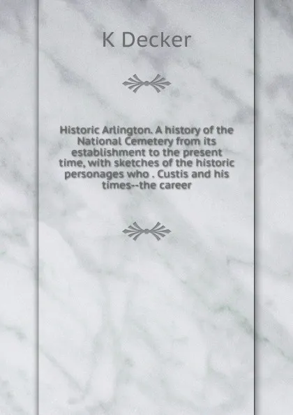 Обложка книги Historic Arlington. A history of the National Cemetery from its establishment to the present time, with sketches of the historic personages who . Custis and his times--the career, K Decker