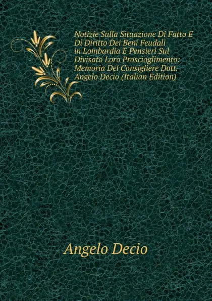 Обложка книги Notizie Sulla Situazione Di Fatto E Di Diritto Dei Beni Feudali in Lombardia E Pensieri Sul Divisato Loro Proscioglimento: Memoria Del Consigliere Dott. Angelo Decio (Italian Edition), Angelo Decio