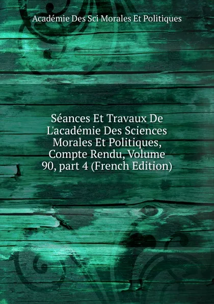 Обложка книги Seances Et Travaux De L.academie Des Sciences Morales Et Politiques, Compte Rendu, Volume 90,.part 4 (French Edition), Académie Des Sci Morales Et Politiques