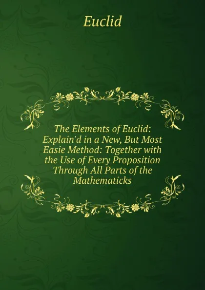 Обложка книги The Elements of Euclid: Explain.d in a New, But Most Easie Method: Together with the Use of Every Proposition Through All Parts of the Mathematicks, Euclid