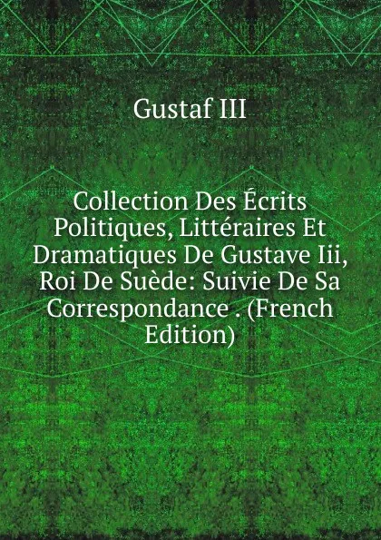 Обложка книги Collection Des Ecrits Politiques, Litteraires Et Dramatiques De Gustave Iii, Roi De Suede: Suivie De Sa Correspondance . (French Edition), Gustaf III