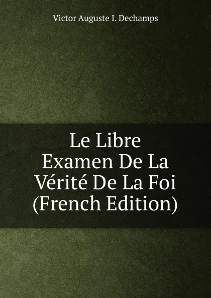 Обложка книги Le Libre Examen De La Verite De La Foi (French Edition), Victor Auguste I. Dechamps