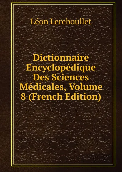 Обложка книги Dictionnaire Encyclopedique Des Sciences Medicales, Volume 8 (French Edition), Léon Lereboullet