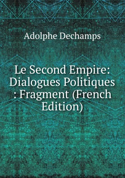 Обложка книги Le Second Empire: Dialogues Politiques : Fragment (French Edition), Adolphe Dechamps