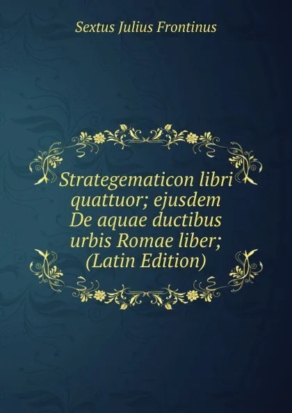 Обложка книги Strategematicon libri quattuor; ejusdem De aquae ductibus urbis Romae liber; (Latin Edition), Sextus Julius Frontinus