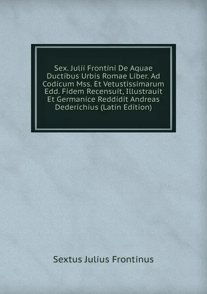 Обложка книги Sex. Julii Frontini De Aquae Ductibus Urbis Romae Liber. Ad Codicum Mss. Et Vetustissimarum Edd. Fidem Recensuit, Illustrauit Et Germanice Reddidit Andreas Dederichius (Latin Edition), Sextus Julius Frontinus