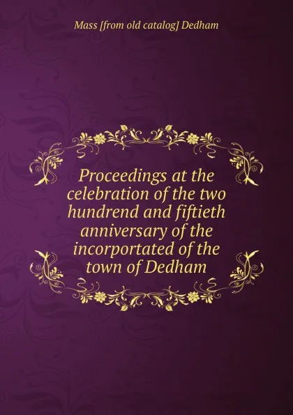 Обложка книги Proceedings at the celebration of the two hundrend and fiftieth anniversary of the incorportated of the town of Dedham, Mass [from old catalog] Dedham