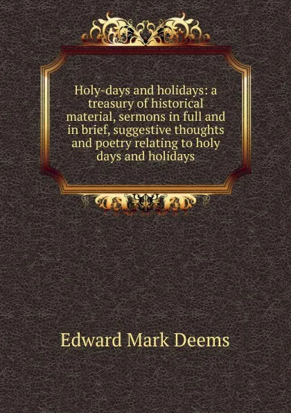 Обложка книги Holy-days and holidays: a treasury of historical material, sermons in full and in brief, suggestive thoughts and poetry relating to holy days and holidays, Edward Mark Deems