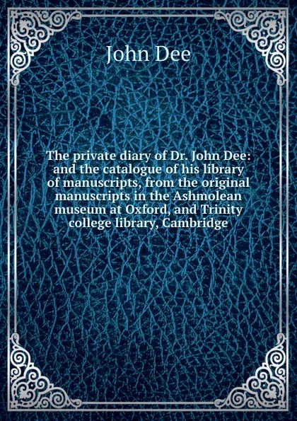 Обложка книги The private diary of Dr. John Dee: and the catalogue of his library of manuscripts, from the original manuscripts in the Ashmolean museum at Oxford, and Trinity college library, Cambridge, John Dee