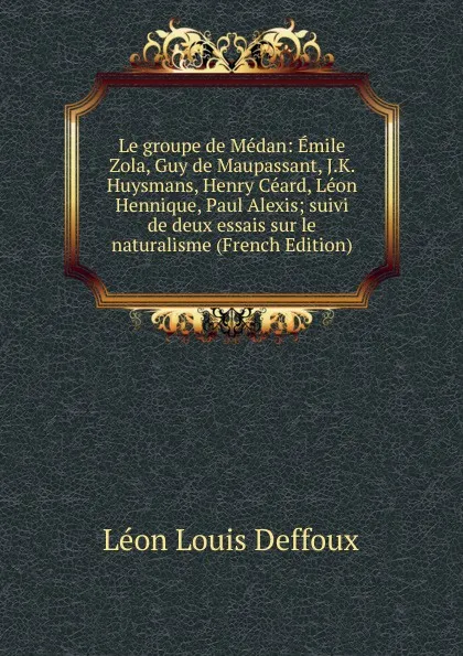 Обложка книги Le groupe de Medan: Emile Zola, Guy de Maupassant, J.K. Huysmans, Henry Ceard, Leon Hennique, Paul Alexis; suivi de deux essais sur le naturalisme (French Edition), Léon Louis Deffoux