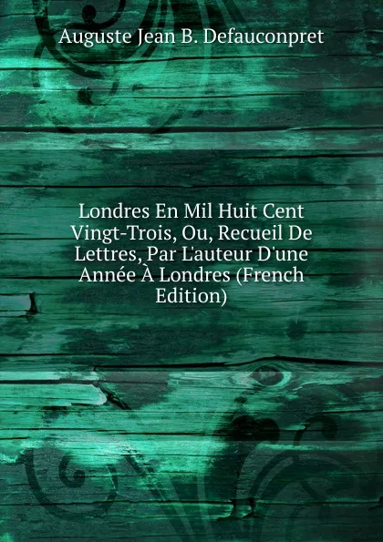 Обложка книги Londres En Mil Huit Cent Vingt-Trois, Ou, Recueil De Lettres, Par L.auteur D.une Annee A Londres (French Edition), Auguste Jean B. Defauconpret