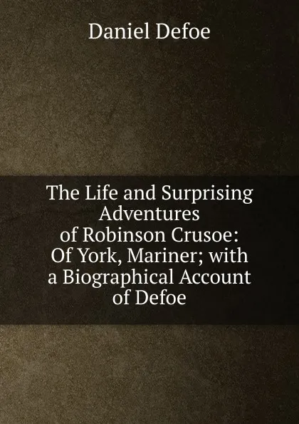 Обложка книги The Life and Surprising Adventures of Robinson Crusoe: Of York, Mariner; with a Biographical Account of Defoe, Daniel Defoe