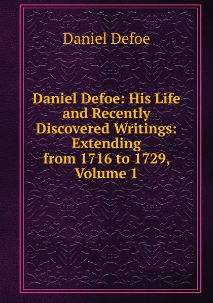 Обложка книги Daniel Defoe: His Life and Recently Discovered Writings: Extending from 1716 to 1729, Volume 1, Daniel Defoe