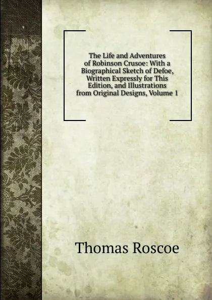 Обложка книги The Life and Adventures of Robinson Crusoe: With a Biographical Sketch of Defoe, Written Expressly for This Edition, and Illustrations from Original Designs, Volume 1, Thomas Roscoe