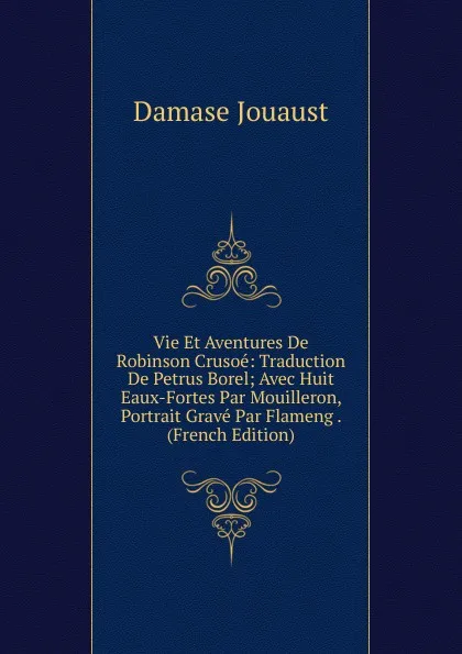 Обложка книги Vie Et Aventures De Robinson Crusoe: Traduction De Petrus Borel; Avec Huit Eaux-Fortes Par Mouilleron, Portrait Grave Par Flameng . (French Edition), Damase Jouaust