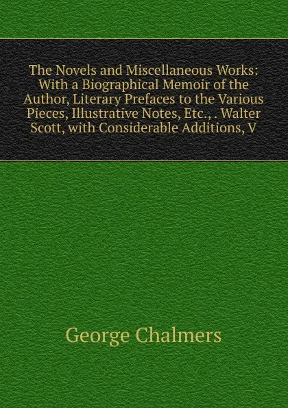 Обложка книги The Novels and Miscellaneous Works: With a Biographical Memoir of the Author, Literary Prefaces to the Various Pieces, Illustrative Notes, Etc., . Walter Scott, with Considerable Additions, V, George Chalmers