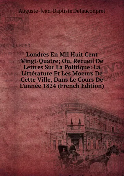 Обложка книги Londres En Mil Huit Cent Vingt-Quatre; Ou, Recueil De Lettres Sur La Politique: La Litterature Et Les Moeurs De Cette Ville, Dans Le Cours De L.annee 1824 (French Edition), Auguste-Jean-Baptiste Defauconpret