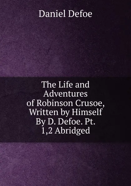 Обложка книги The Life and Adventures of Robinson Crusoe, Written by Himself By D. Defoe. Pt. 1,2 Abridged., Daniel Defoe