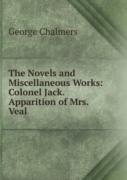 Обложка книги The Novels and Miscellaneous Works: Colonel Jack. Apparition of Mrs. Veal, George Chalmers