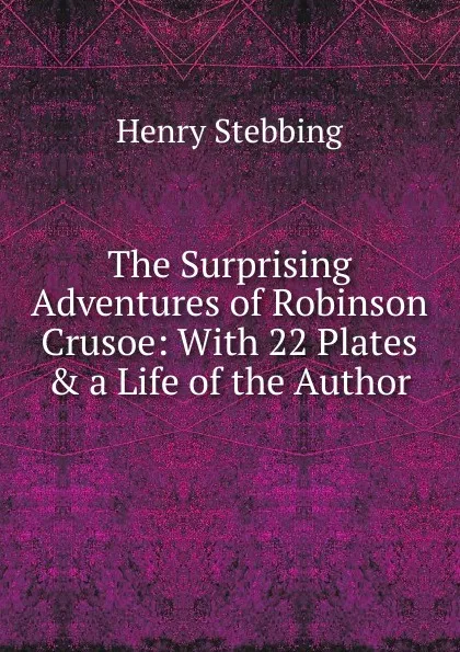 Обложка книги The Surprising Adventures of Robinson Crusoe: With 22 Plates . a Life of the Author, Stebbing Henry