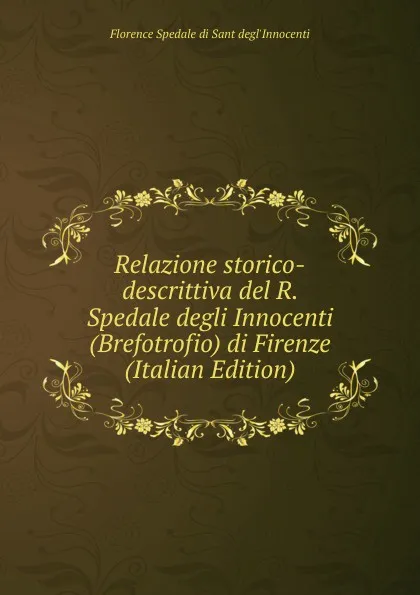 Обложка книги Relazione storico-descrittiva del R. Spedale degli Innocenti (Brefotrofio) di Firenze (Italian Edition), Florence Spedale di Sant degl'Innocenti