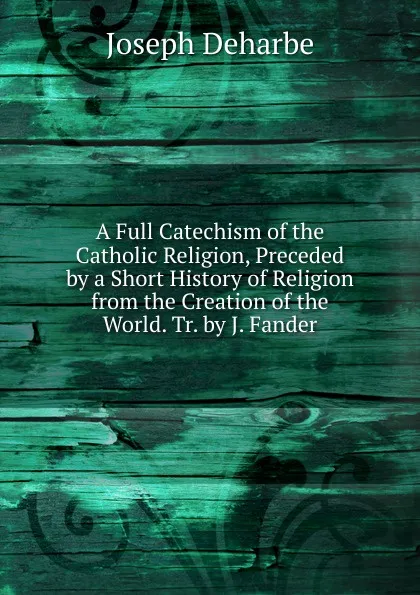 Обложка книги A Full Catechism of the Catholic Religion, Preceded by a Short History of Religion from the Creation of the World. Tr. by J. Fander, Joseph Deharbe
